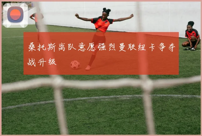 桑托斯离队意愿强烈曼联纽卡争夺战升级