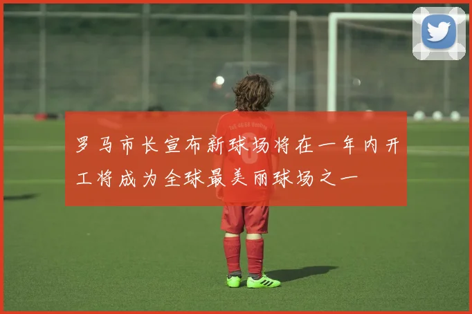 罗马市长宣布新球场将在一年内开工将成为全球最美丽球场之一