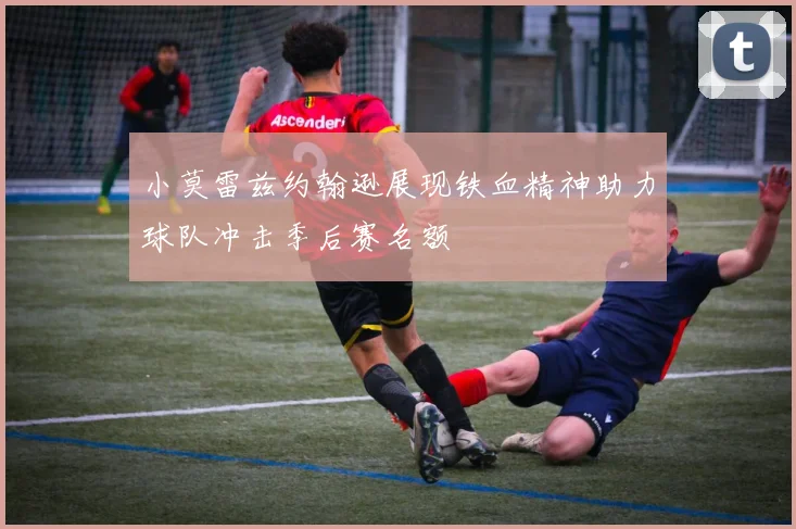 小莫雷兹约翰逊展现铁血精神助力球队冲击季后赛名额
