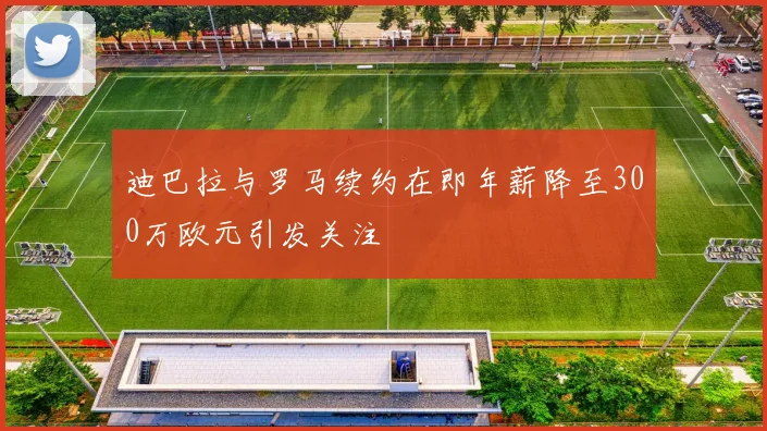 迪巴拉与罗马续约在即年薪降至300万欧元引发关注