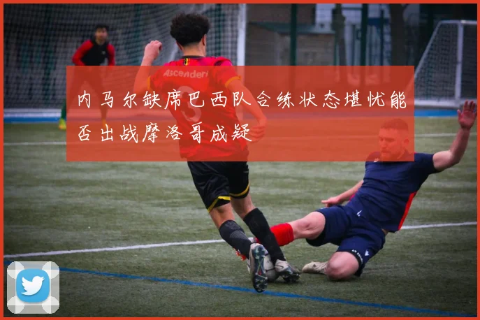 内马尔缺席巴西队合练状态堪忧能否出战摩洛哥成疑