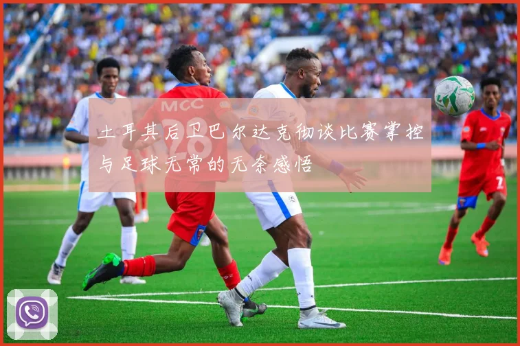 土耳其后卫巴尔达克彻谈比赛掌控与足球无常的无奈感悟