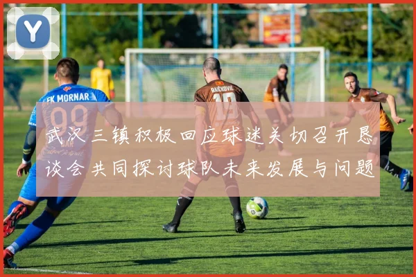 武汉三镇积极回应球迷关切召开恳谈会共同探讨球队未来发展与问题解决