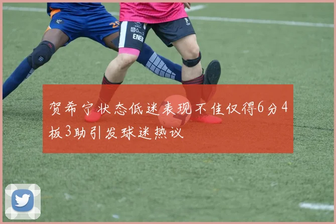 贺希宁状态低迷表现不佳仅得6分4板3助引发球迷热议