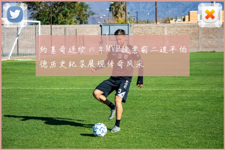 约基奇连续六年MVP投票前二追平伯德历史纪录展现传奇风采