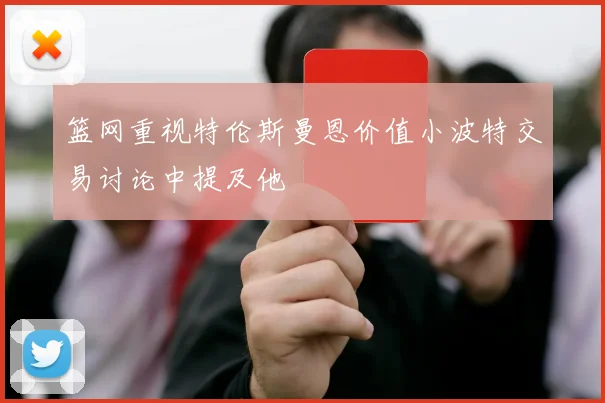 篮网重视特伦斯曼恩价值小波特交易讨论中提及他