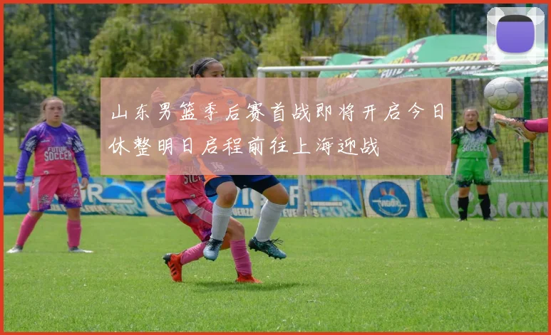山东男篮季后赛首战即将开启今日休整明日启程前往上海迎战