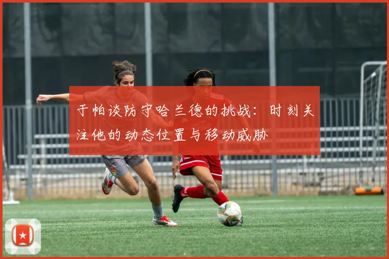 于帕谈防守哈兰德的挑战：时刻关注他的动态位置与移动威胁