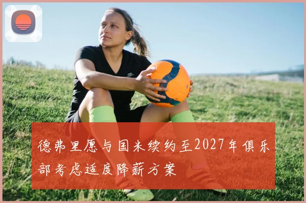 德弗里愿与国米续约至2027年俱乐部考虑适度降薪方案