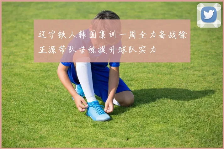 辽宁铁人韩国集训一周全力备战徐正源带队苦练提升球队实力