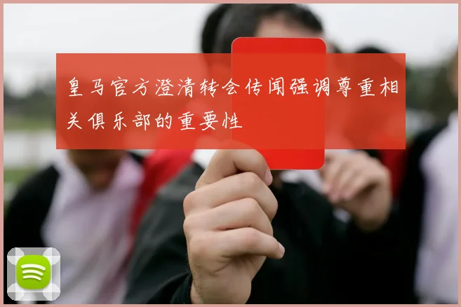 皇马官方澄清转会传闻强调尊重相关俱乐部的重要性