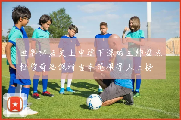 世界杯历史上中途下课的主帅盘点拉穆奇洛佩特吉车范根等人上榜