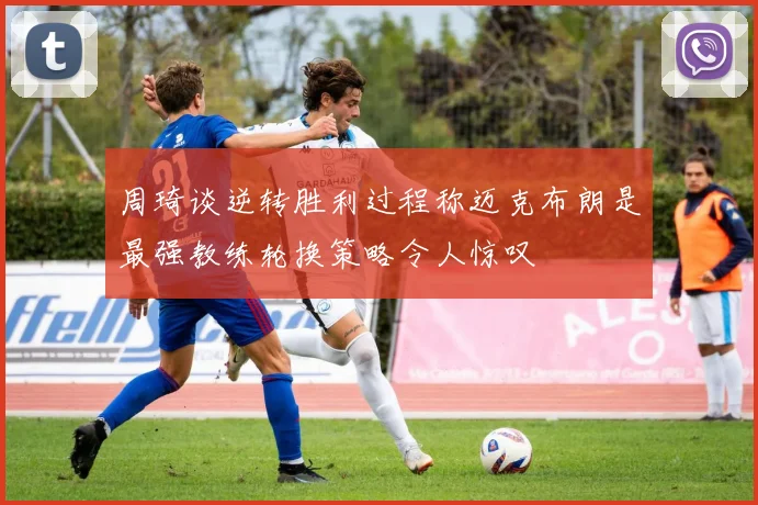 周琦谈逆转胜利过程称迈克布朗是最强教练轮换策略令人惊叹