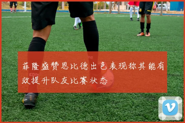 菲隆盛赞恩比德出色表现称其能有效提升队友比赛状态