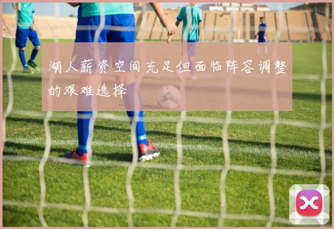 湖人薪资空间充足但面临阵容调整的艰难选择