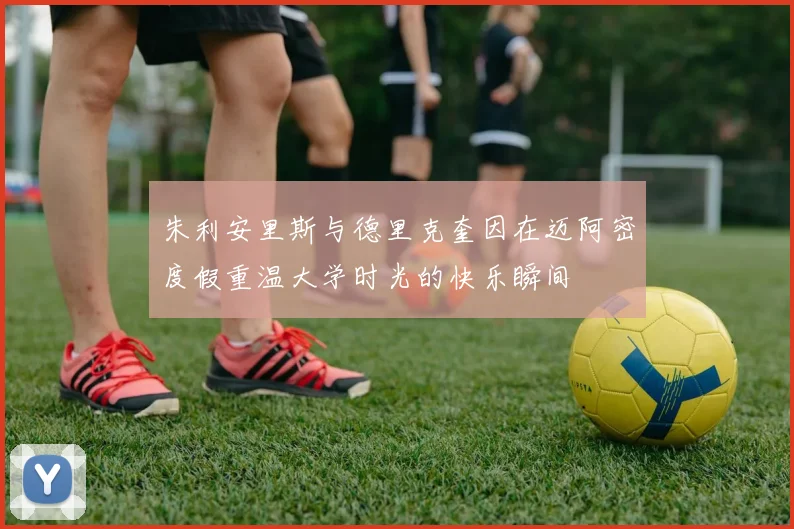 朱利安里斯与德里克奎因在迈阿密度假重温大学时光的快乐瞬间