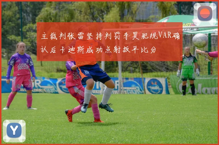 主裁判张雷坚持判罚李昊犯规VAR确认后卡迪斯成功点射扳平比分