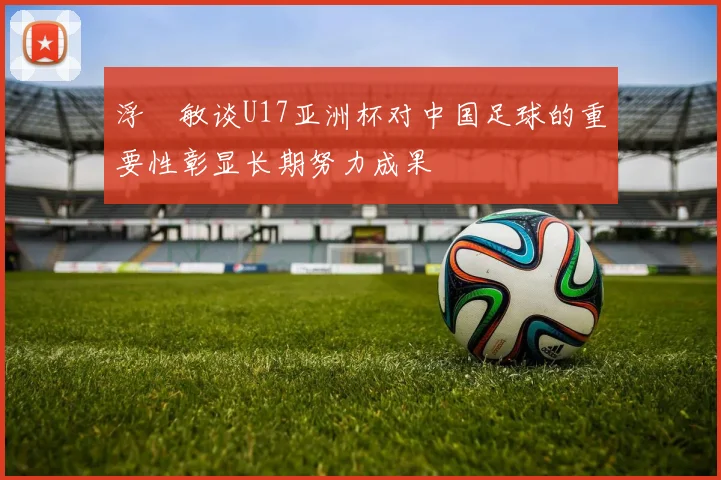 浮嶋敏谈U17亚洲杯对中国足球的重要性彰显长期努力成果