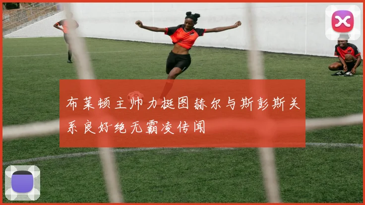 布莱顿主帅力挺图赫尔与斯彭斯关系良好绝无霸凌传闻